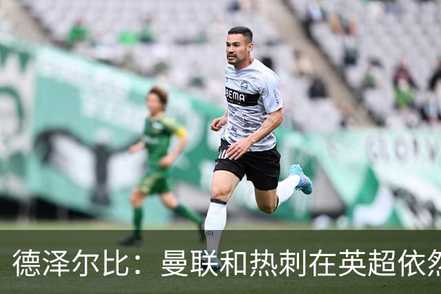 德泽尔比：曼联和热刺在英超依然是大俱乐部，我们必须配得上工作